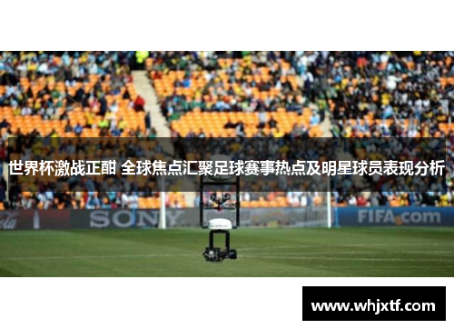 世界杯激战正酣 全球焦点汇聚足球赛事热点及明星球员表现分析